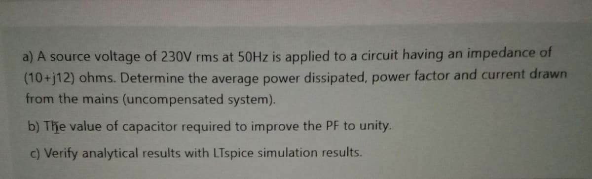 a) A source voltage of 230V rms at 50HZ is applied to a circuit having an impedance of
(10+j12) ohms. Determine the average power dissipated, power factor and current drawn
from the mains (uncompensated system).
b) The value of capacitor required to improve the PF to unity.
c) Verify analytical results with LTspice simulation results.
