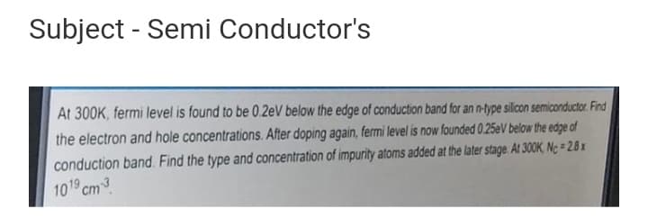 Subject - Semi Conductor's
At 300K, fermi level is found to be 0.2eV below the edge of conduction band for an n-type silicon semiconductor. Find
the electron and hole concentrations. After doping again, fermi level is now founded 0.25eV below the edge of
conduction band. Find the type and concentration of impurity atoms added at the later stage At 300K, Nc= 2.8x
1019 cm3
