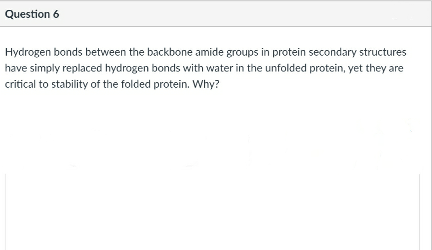 Hydrogen bonds between the backbone amide groups in protein secondary structures
have simply replaced hydrogen bonds with water in the unfolded protein, yet they are
critical to stability of the folded protein. Why?
