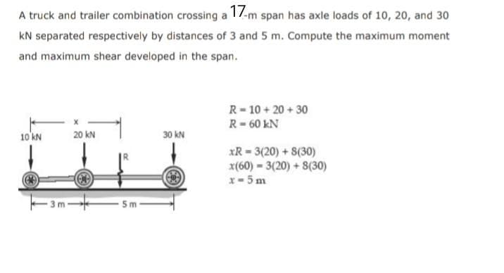 A truck and trailer combination crossing a 17-m span has axle loads of 10, 20, and 30
KN separated respectively by distances of 3 and 5 m. Compute the maximum moment
and maximum shear developed in the span.
R=10+20+30
R = 60 KN
10 kN
20 KN
30 kN
xR=3(20) + 8(30)
x(60)=3(20)+8(30)
x-5m
Ⓒ
C
5m
