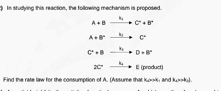 ) In studying this reaction, the following mechanism is proposed.
k1
A + B
C* + B*
k2
A + B*
C*
K3
C* + B
D + B*
K4
20*
→ E (product)
Find the rate law for the consumption of A. (Assume that k4>>k₁ and k4>>k3).
