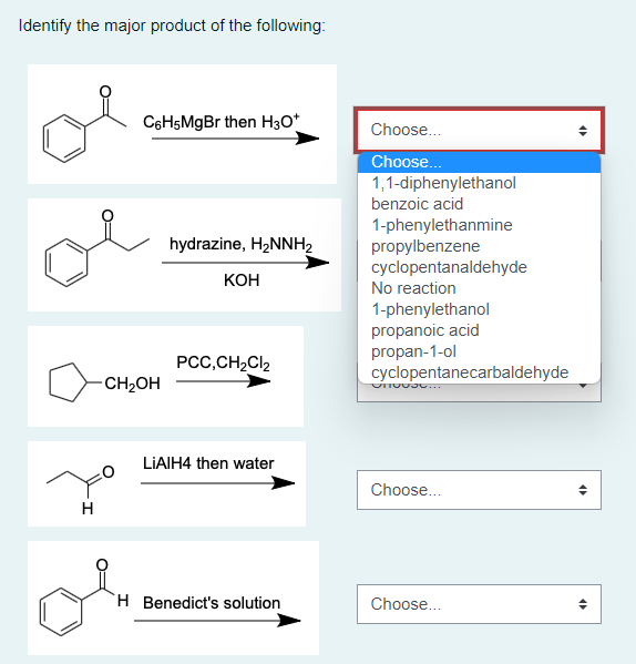 Identify the major product of the following:
C6H5MgBr then H3O+
hydrazine, H₂NNH₂
KOH
PCC,CH₂Cl₂
LiAlH4 then water
H Benedict's solution
H
-CH₂OH
Choose...
Choose...
1,1-diphenylethanol
benzoic acid
1-phenylethanmine
propylbenzene
cyclopentanaldehyde
No reaction
1-phenylethanol
propanoic acid
propan-1-ol
cyclopentanecarbaldehyde
OnG09...
Choose...
Choose...
4
<