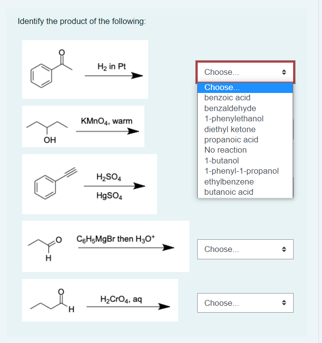 Identify the product of the following:
H₂ in Pt
KMnO4, warm
H₂SO4
HgSO4
C6H5MgBr then H3O+
H₂CRO4, aq
OH
H
H
Choose...
Choose...
benzoic acid
benzaldehyde
1-phenylethanol
diethyl ketone
propanoic acid
No reaction
1-butanol
1-phenyl-1-propanol
ethylbenzene
butanoic acid
Choose...
Choose...
4