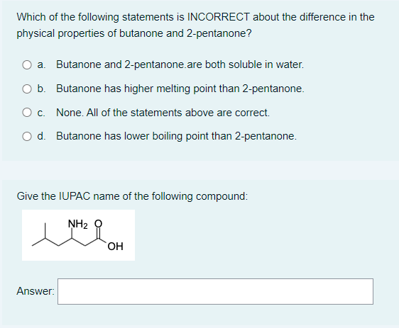 Which of the following statements is INCORRECT about the difference in the
physical properties of butanone and 2-pentanone?
O a. Butanone and 2-pentanone.are both soluble in water.
Ob.
Butanone has higher melting point than 2-pentanone.
O c.
None. All of the statements above are correct.
O d. Butanone has lower boiling point than 2-pentanone.
Give the IUPAC name of the following compound:
NH₂
MOH
OH
Answer: