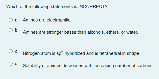 Which of the following statements is INCORRECT?
a. Amines are electrophilic.
Amines are stronger bases than alcohols, ethers, or water.
Nitrogen atom is sp³-hybridized and is tetrahedral in shape.
Solubility of amines decreases with increasing number of carbons.
O b.
O C.
O d.