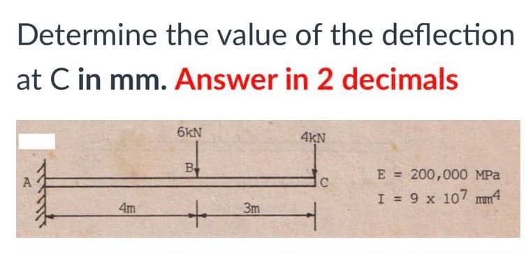 Determine the value of the deflection
at C in mm. Answer in 2 decimals
6kN
4KN
B
E = 200,000 MPa
I = 9 x 107 mm4
4m
3m
