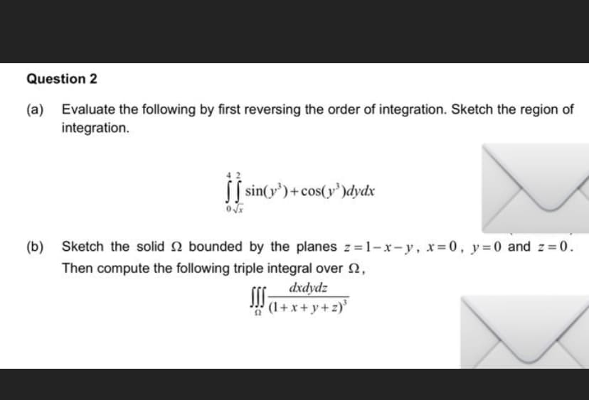 Question 2
(a) Evaluate the following by first reversing the order of integration. Sketch the region of
integration.
[ sin(y³)+cos(y³)dydx
(b)
Sketch the solid 2 bounded by the planes z=1-x-y, x = 0, y = 0 and z=0.
Then compute the following triple integral over 2,
dxdydz
!!!
(1+x+y+z)³