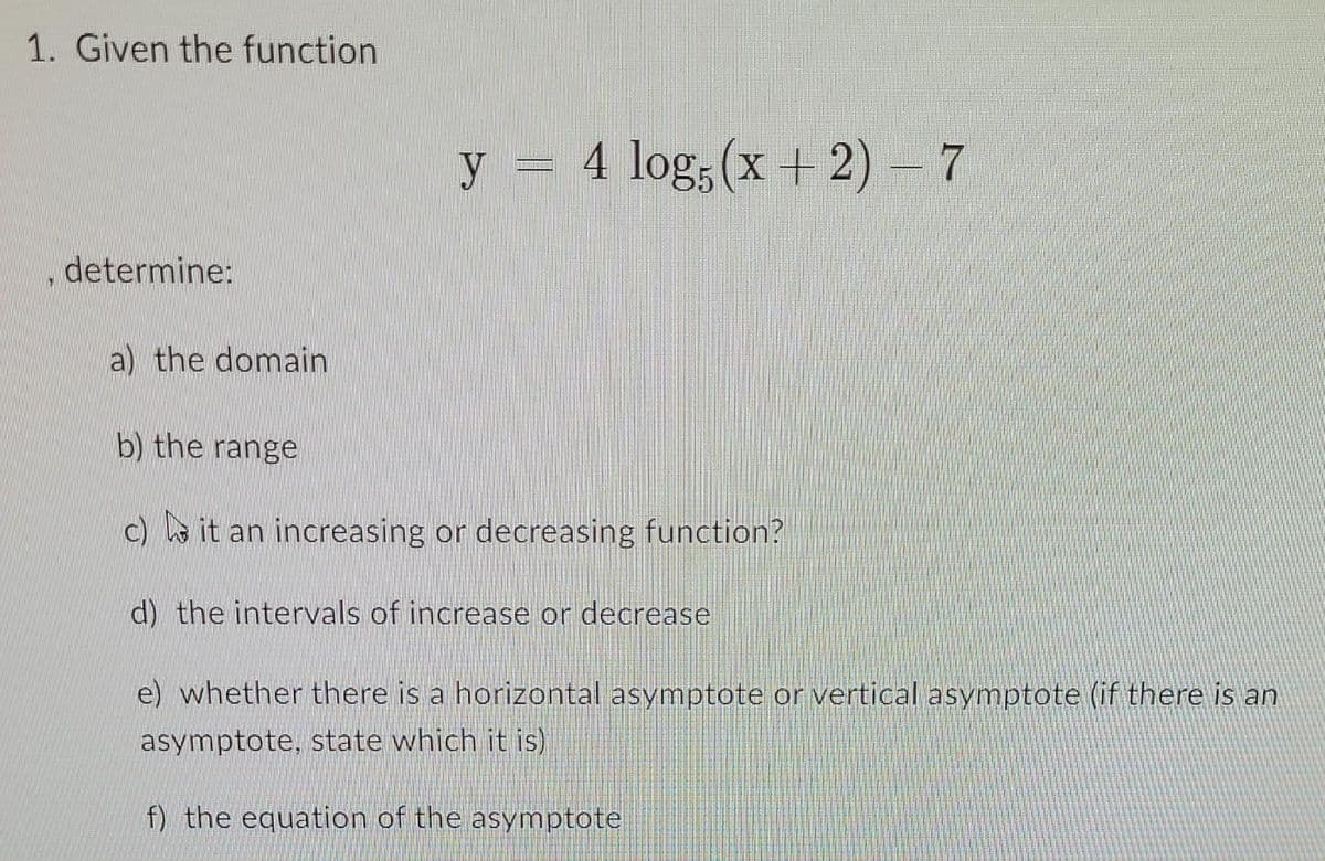 1. Given the function
determine:
y = 4 log5 (x + 2) — 7
a) the domain
b) the range
c) it an increasing or decreasing function?
d) the intervals of increase or decrease
e) whether there is a horizontal asymptote or vertical asymptote (if there is an
asymptote, state which it is)
f) the equation of the asymptote