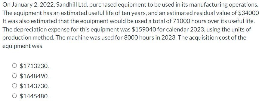 On January 2, 2022, Sandhill Ltd. purchased equipment to be used in its manufacturing operations.
The equipment has an estimated useful life of ten years, and an estimated residual value of $34000
It was also estimated that the equipment would be used a total of 71000 hours over its useful life.
The depreciation expense for this equipment was $159040 for calendar 2023, using the units of
production method. The machine was used for 8000 hours in 2023. The acquisition cost of the
equipment was
O $1713230.
$1648490.
$1143730.
O $1445480.