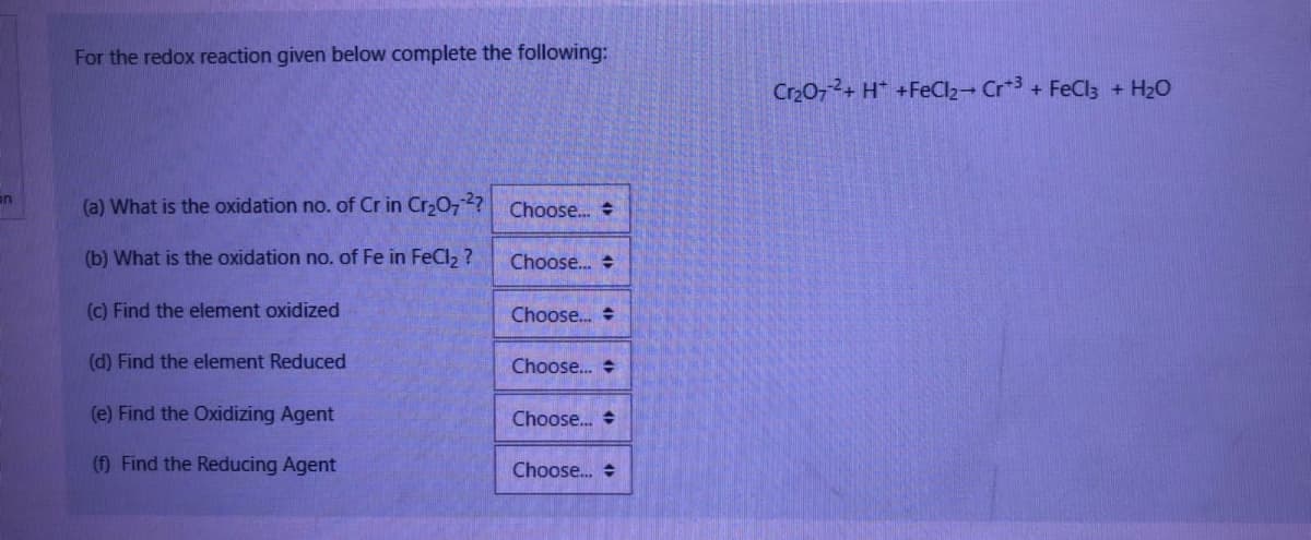 on
For the redox reaction given below complete the following:
(a) What is the oxidation no. of Cr in Cr₂O72? Choose...
(b) What is the oxidation no. of Fe in FeCl₂?
(c) Find the element oxidized
(d) Find the element Reduced
(e) Find the Oxidizing Agent
(f) Find the Reducing Agent
Choose... #
Choose...
Choose...
Choose...
Choose...
Cr₂O72+ H+ + FeCl₂- Cr+3 + FeCl3 + H₂O