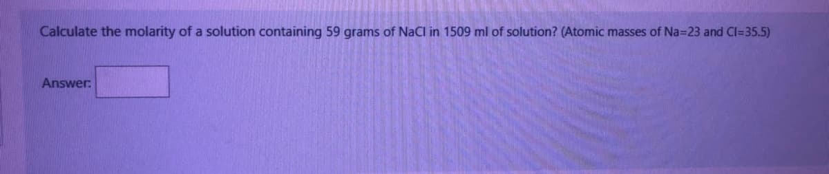 Calculate the molarity of a solution containing 59 grams of NaCl in 1509 ml of solution? (Atomic masses of Na=23 and CI=35.5)
Answer: