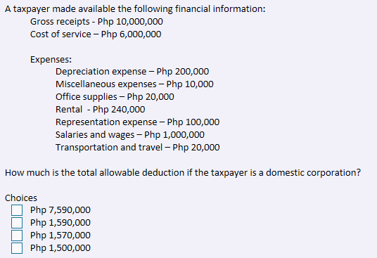 A taxpayer made available the following financial information:
Gross receipts - Php 10,000,000
Cost of service – Php 6,000,000
Expenses:
Depreciation expense – Php 200,000
Miscellaneous expenses – Php 10,000
Office supplies - Php 20,000
Rental - Php 240,000
Representation expense – Php 100,000
Salaries and wages - Php 1,000,000
Transportation and travel – Php 20,000
How much is the total allowable deduction if the taxpayer is a domestic corporation?
Choices
Php 7,590,000
Php 1,590,000
Php 1,570,000
Php 1,500,000
