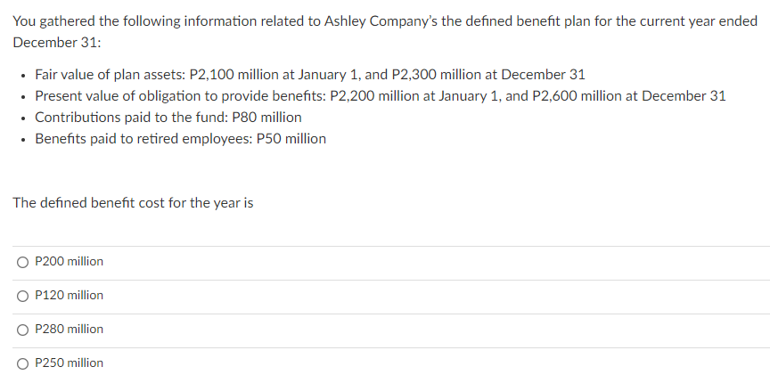 You gathered the following information related to Ashley Company's the defined benefit plan for the current year ended
December 31:
• Fair value of plan assets: P2,100 million at January 1, and P2,300 million at December 31
• Present value of obligation to provide benefits: P2,200 million at January 1, and P2,600 million at December 31
• Contributions paid to the fund: P80 million
• Benefits paid to retired employees: P50 million
The defined benefit cost for the year is
O P200 million
O P120 million
P280 million
O P250 million
