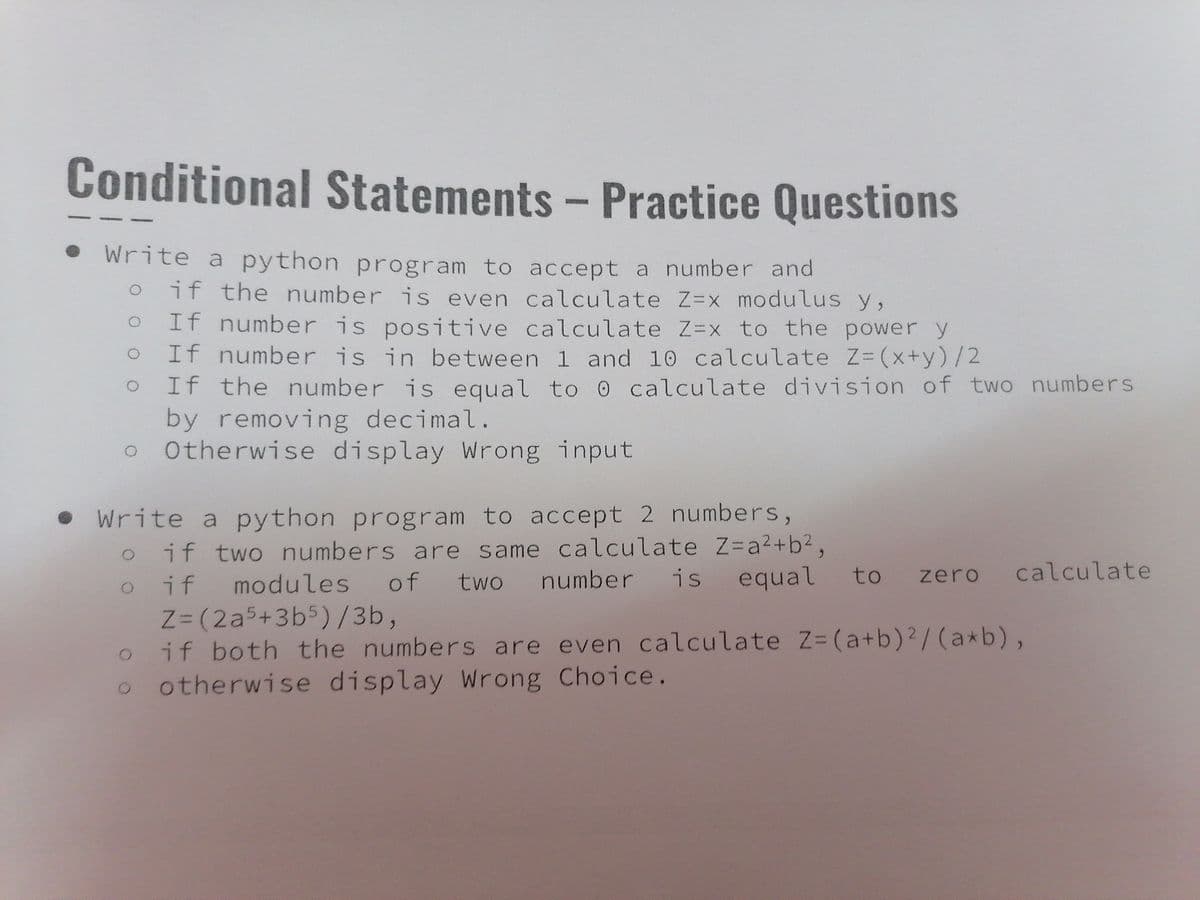Conditional Statements - Practice Questions
• Write a python program to accept a number and
if the number is even calculate Z=x modulus y,
If number is positive calculate Z=x to the power y
If number is in between 1 and 10 calculate Z- (x+y)/2
If the number is equal to 0 calculate division of two numbers
by removing decimal.
Otherwise display Wrong input
ㅇ
• write a python program to accept 2 numbers,
if two numbers are same calculate Z=a²+b²,
oif modules of two number is equal to zero
Z=(2a5+3b5) /3b,
if both the numbers are even calculate Z-(a+b)?/(a*b),
otherwise display Wrong Choice.
calculate
