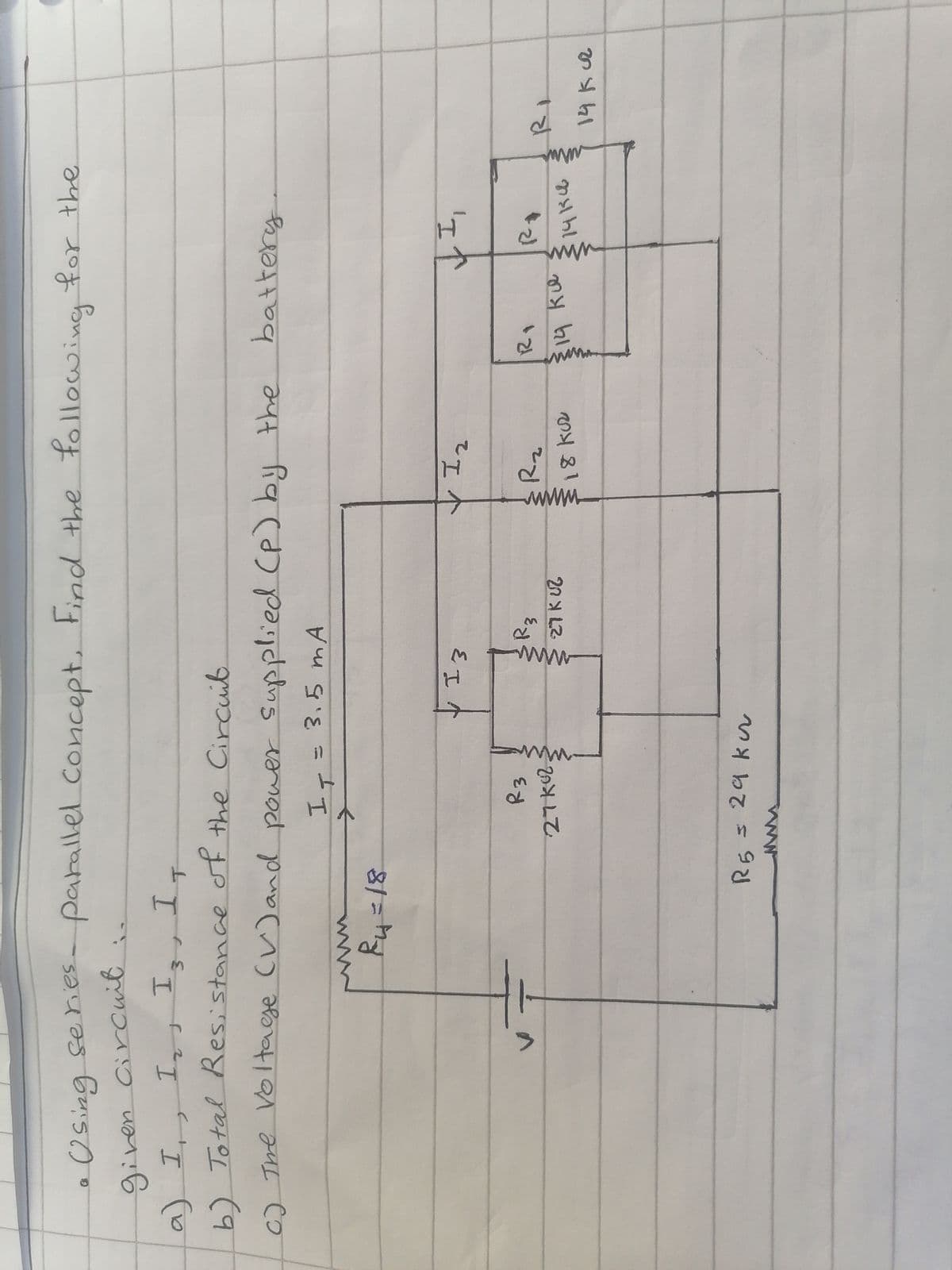 Using series- parallel concept. Find the following for the
given circuit
a) I, I₂, I3, IT
b) Total Resistance of the Circuit
c) The Voltage (V) and power supplied (P) by the
I₁ = 3.5 mA
ww
²4=18
R5
R3
27k02
29 kur
www
, 13
W
R3
27 KUZ
✓ I ₂
R₂
18 kuz
battery
RI
$14 ku
↓I₁
RE
14134
14 kuz