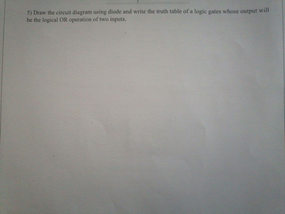 5) Draw the circuit diagram using diode and write the truth table of a logic gates whose output will
be the logical OR operation of two inputs.