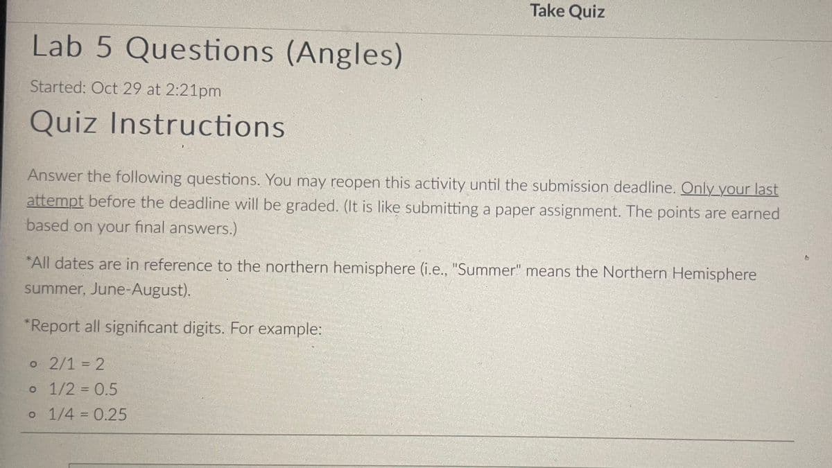 Lab 5 Questions (Angles)
Started: Oct 29 at 2:21pm
Quiz Instructions
Take Quiz
Answer the following questions. You may reopen this activity until the submission deadline. Only your last
attempt before the deadline will be graded. (It is like submitting a paper assignment. The points are earned
based on your final answers.)
*All dates are in reference to the northern hemisphere (i.e., "Summer" means the Northern Hemisphere
summer, June-August).
*Report all significant digits. For example:
o 2/1 = 2
o 1/2 = 0.5
o 1/4 = 0.25