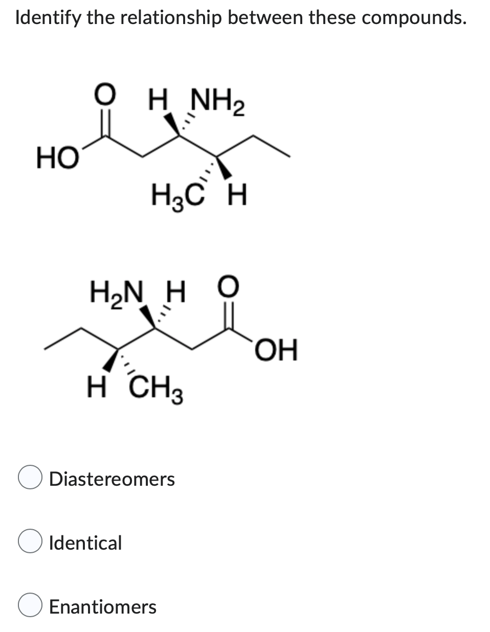 Identify the relationship between these compounds.
OH NH₂
요
H3C H
HẠN H Ọ
H CH3
Diastereomers
Identical
Enantiomers
HO
OH