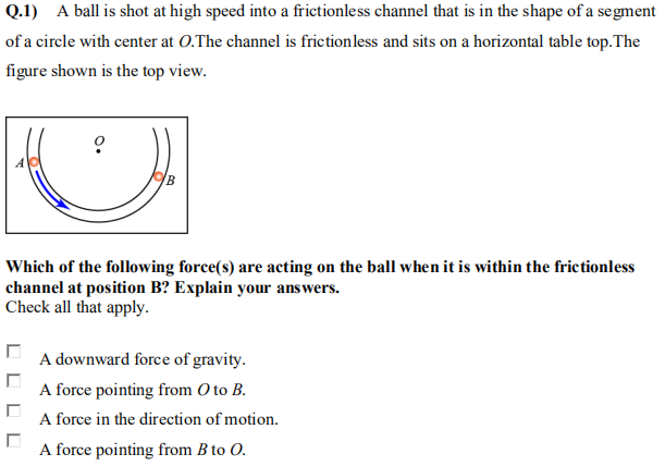 Q.1) A ball is shot at high speed into a frictionless channel that is in the shape of a segment
of a circle with center at O.The channel is frictionless and sits on a horizontal table top.The
figure shown is the top view.
B
Which of the following force(s) are acting on the ball when it is within the frictionless
channel at position B? Explain your answers.
Check all that apply.
A downward force of gravity.
A force pointing from O to B.
A force in the direction of motion.
A force pointing from B to O.
