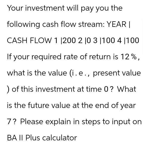 Your investment will pay you the
following cash flow stream: YEAR |
CASH FLOW 1 |200 2 10 3 100 4 100
If your required rate of return is 12%,
what is the value (i. e., present value
) of this investment at time 0? What
is the future value at the end of year
7? Please explain in steps to input on
BA II Plus calculator