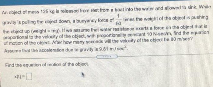An object of mass 125 kg is released from rest from a boat into the water and allowed to sink. While
gravity is pulling the object down, a buoyancy force of
times the weight of the object is pushing
50
the object up (weight = mg). If we assume that water resistance exerts a force on the object that is
proportional to the velocity of the object, with proportionality constant 10 N-sec/m, find the equation
of motion of the object. After how many seconds will the velocity of the object be 80 m/sec?
Assume that the acceleration due to gravity is 9.81 m/ sec.
Find the equation of motion of the object.
x(t) =

