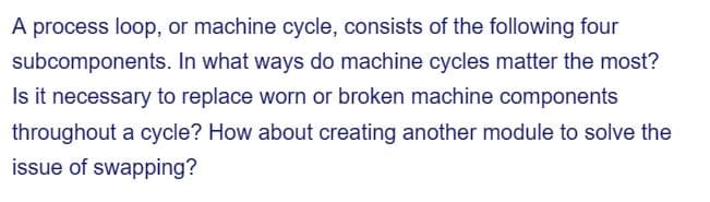 A process loop, or machine cycle, consists of the following four
In what ways do machine cycles matter the most?
Is it necessary to replace worn or broken machine components
subcomponents.
throughout a cycle? How about creating another module to solve the
issue of swapping?