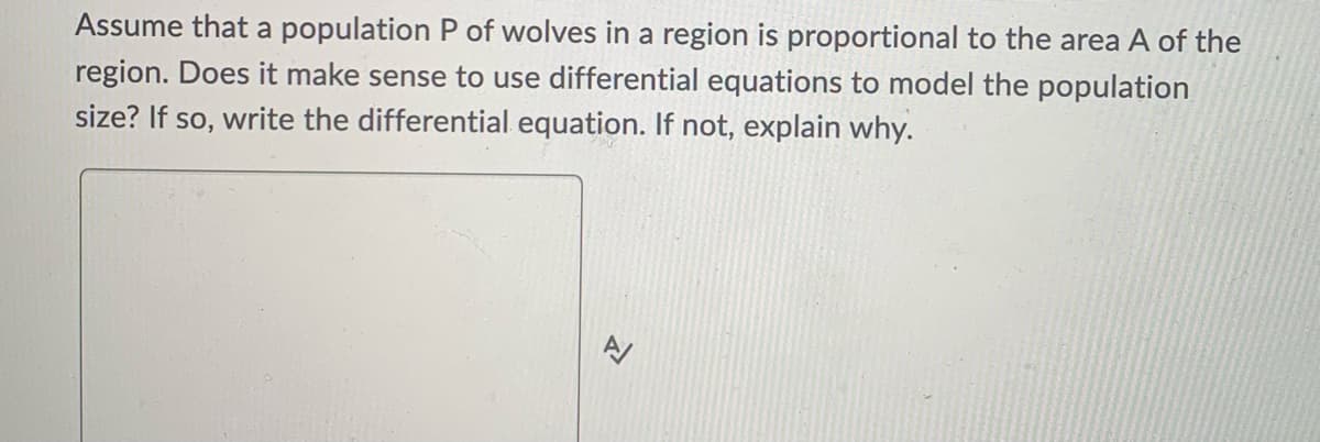 Assume that a population P of wolves in a region is proportional to the area A of the
region. Does it make sense to use differential equations to model the population
size? If so, write the differential equation. If not, explain why.
신