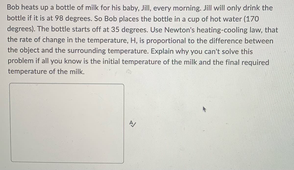 Bob heats up a bottle of milk for his baby, Jill, every morning. Jill will only drink the
bottle if it is at 98 degrees. So Bob places the bottle in a cup of hot water (170
degrees). The bottle starts off at 35 degrees. Use Newton's heating-cooling law, that
the rate of change in the temperature, H, is proportional to the difference between
the object and the surrounding temperature. Explain why you can't solve this
problem if all you know is the initial temperature of the milk and the final required
temperature of the milk.
N