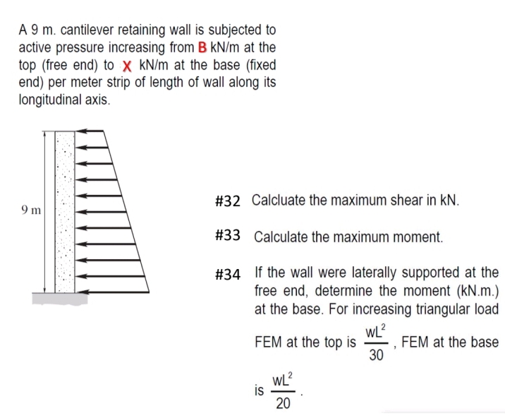 A 9 m. cantilever retaining wall is subjected to
active pressure increasing from B kN/m at the
top (free end) to X kN/m at the base (fixed
end) per meter strip of length of wall along its
longitudinal axis.
9 m
#32 Calcluate the maximum shear in KN.
#33 Calculate the maximum moment.
#34 If the wall were laterally supported at the
free end, determine the moment (kN.m.)
at the base. For increasing triangular load
WL²
FEM at the base
30
FEM at the top is
is
WL²
20