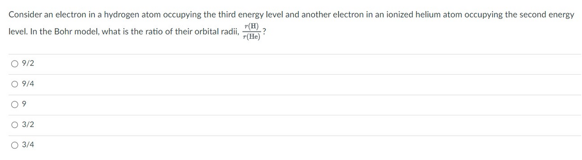 Consider an electron in a hydrogen atom occupying the third energy level and another electron in an ionized helium atom occupying the second energy
r(H)
level. In the Bohr model, what is the ratio of their orbital radii,
r(He)
O 9/2
O 9/4
09
O 3/2
3/4
?