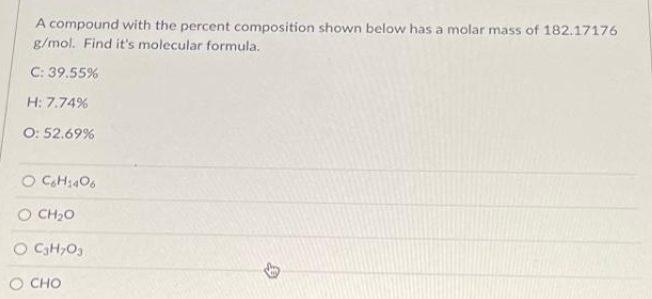 A compound with the percent composition shown below has a molar mass of 182.17176
g/mol. Find it's molecular formula.
C: 39.55%
H: 7.74%
O: 52.69%
O C6H1406
O CHO
O C₂H₂O3
CHO