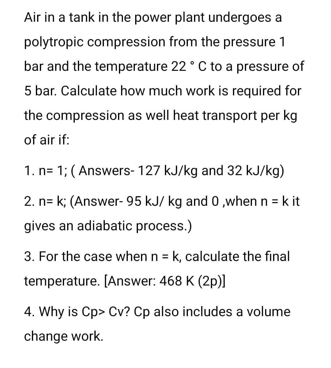 Air in a tank in the power plant undergoes a
polytropic compression from the pressure 1
bar and the temperature 22 ° C to a pressure of
5 bar. Calculate how much work is required for
the compression as well heat transport per kg
of air if:
1. n= 1; (Answers- 127 kJ/kg and 32 kJ/kg)
2. n= k; (Answer- 95 kJ/ kg and 0,when n = k it
gives an adiabatic process.)
3. For the case when n = k, calculate the final
temperature. [Answer: 468 K (2p)]
4. Why is Cp> Cv? Cp also includes a volume
change work.