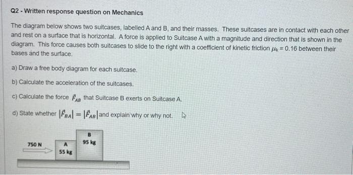 Q2-Written response question on Mechanics
The diagram below shows two suitcases, labelled A and B, and their masses. These suitcases are in contact with each other
and rest on a surface that is horizontal. A force is applied to Suitcase A with a magnitude and direction that is shown in the
diagram. This force causes both suitcases to slide to the right with a coefficient of kinetic friction 4 = 0.16 between their
bases and the surface.
a) Draw a free body diagram for each suitcase.
b) Calculate the acceleration of the suitcases.
c) Calculate the force FAB that Suitcase B exerts on Suitcase A.
d) State whether |BA| = |FAB and explain why or why not.
B
95 kg
750 N
A
55 kg