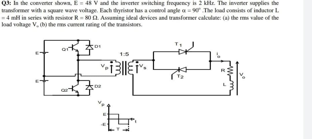 Q3: In the converter shown, E = 48 V and the inverter switching frequency is 2 kHz. The inverter supplies the
transformer with a square wave voltage. Each thyristor has a control angle a = 90° .The load consists of inductor L
= 4 mH in series with resistor R = 80 2. Assuming ideal devices and transformer calculate: (a) the rms value of the
load voltage V, (b) the rms current rating of the transistors.
T1
D1
Q1
1:5
i
[]}]
V.
р
Pilliv
R
T2
O
L
D2
tr