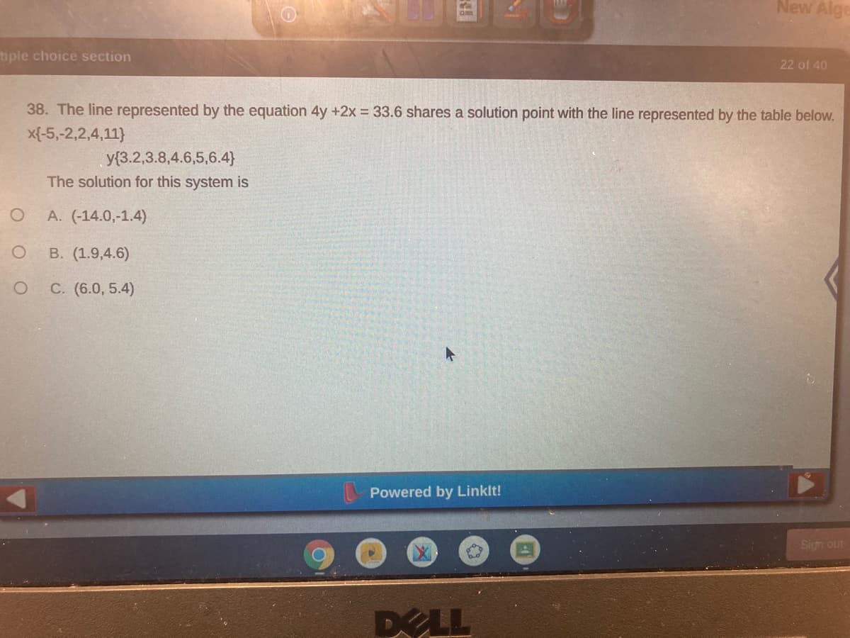 New Alge
tiple choice section
22 of 40
38. The line represented by the equation 4y +2x 33.6 shares a solution point with the line represented by the table below.
x{-5,-2,2,4,11}
y{3.2,3.8,4.6,5,6.4}
The solution for this system is
A. (-14.0,-1.4)
B. (1.9,4.6)
C. (6.0, 5.4)
Powered by Linklt!
Sign out
DOLL
