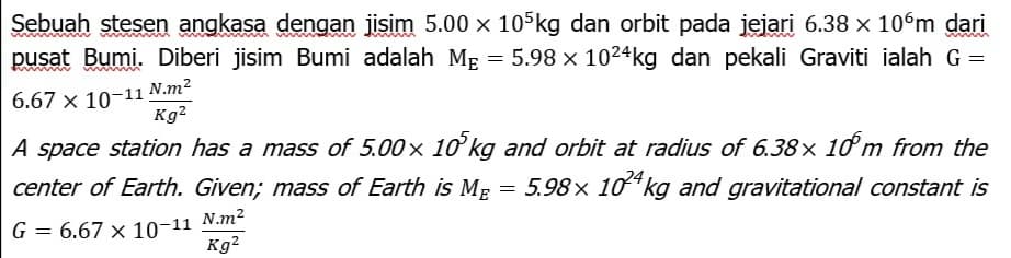 Sebuah stesen angkasa dengan jisim 5.00 x 105kg dan orbit pada jejari 6.38 x 10°m dari
pusat Bumi. Diberi jisim Bumi adalah ME = 5.98 x 1024kg dan pekali Graviti ialah G =
6.67 x 10-11 N.m²
Kg?
A space station has a mass of 5.00x 1ơ kg and orbit at radius of 6.38× 10 m from the
center of Earth. Given; mass of Earth is ME = 5.98x 10 kg and gravitational constant is
N.m2
G
6.67 x 10-11
Kg2
%3D
