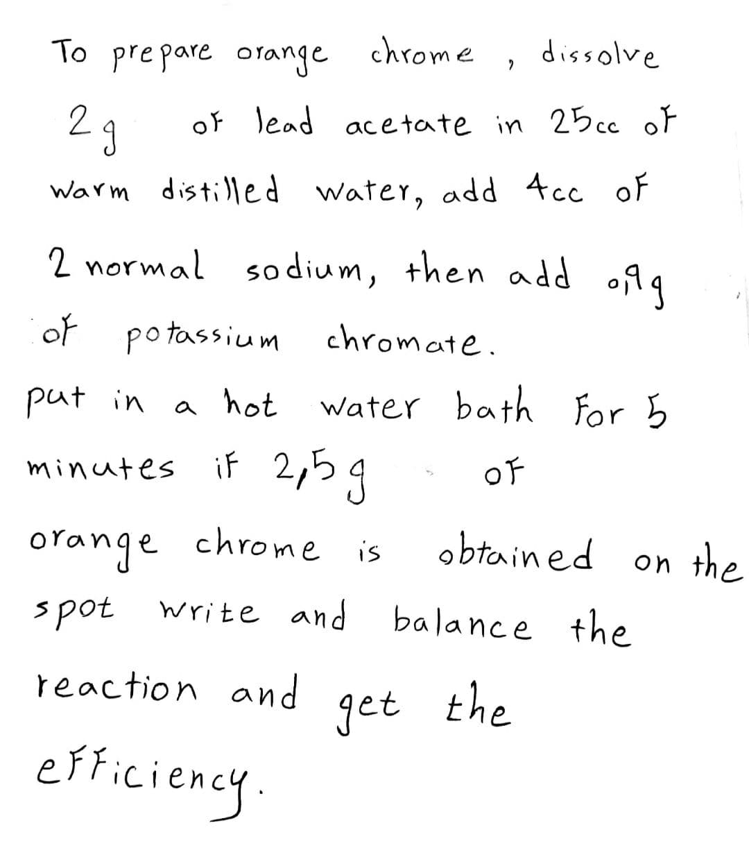To prepare orange chrome
dissolve
2 g
of lead acetate in 25cc oF
Warm distilled water, add 4cc of
2 normal sodium, then add o99
of
potassium chromate.
put in
a hot
water bath for 5
minutes if 2,59
OF
orange chrome is
obtained on the
spot
write and balance the
reaction and
get
the
efticiency
