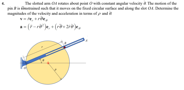 The slotted arm OA rotates about point 0 with constant angular velocity 0. The motion of the
pin B is Onstrained such that it moves on the fixed circular surface and along the slot OA. Determine the
magnitudes of the velocity and acceleration in terms of p and 0.
v = re, +rðe,
4.
a = (F
-re? )e, + (r®+ 2re )e,
