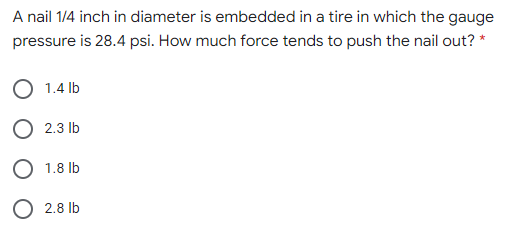 A nail 1/4 inch in diameter is embedded in a tire in which the gauge
pressure is 28.4 psi. How much force tends to push the nail out? *
1.4 lb
O 2.3 lb
O 1.8 lb
O 2.8 lb
