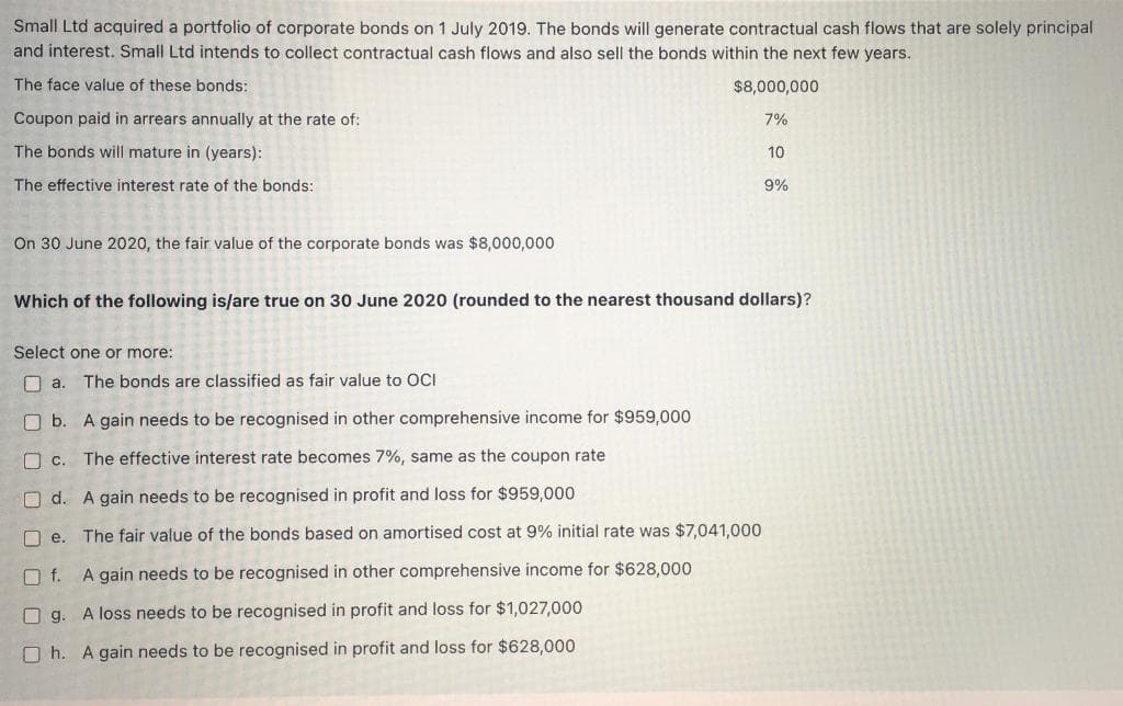 Small Ltd acquired a portfolio of corporate bonds on 1 July 2019. The bonds will generate contractual cash flows that are solely principal
and interest. Small Ltd intends to collect contractual cash flows and also sell the bonds within the next few years.
The face value of these bonds:
$8,000,000
Coupon paid in arrears annually at the rate of:
7%
The bonds will mature in (years):
10
The effective interest rate of the bonds:
9%
On 30 June 2020, the fair value of the corporate bonds was $8,000,000
Which of the following is/are true on 30 June 2020 (rounded to the nearest thousand dollars)?
Select one or more:
O a.
The bonds are classified as fair value to OCI
O b. A gain needs to be recognised in other comprehensive income for $959,000
O c.
The effective interest rate becomes 7%, same as the coupon rate
O d. A gain needs to be recognised in profit and loss for $959,000
O e. The fair value of the bonds based on amortised cost at 9% initial rate was $7,041,000
O f.
A gain needs to be recognised in other comprehensive income for $628,000
O g. A loss needs to be recognised in profit and loss for $1,027,000
O h. A gain needs to be recognised in profit and loss for $628,000
