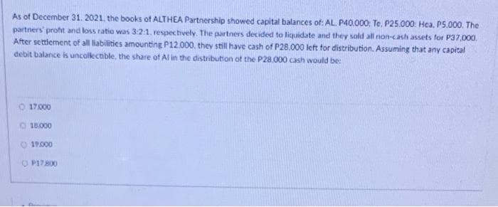 As of December 31. 2021, the books ot ALTHEA Partnership showed capital balances of: AL. P40.000; Te, P25.000. Hea, P5.000. The
partners' proht and loss ratio was 3:2:1. respectively. The partners decided to liquidate and they sald all non-cash assets for P37,000.
After settlement of all liabilities amounting P12.000, they still have cash of P28.000 left for distribution. Assuming that any capital
debit balance is uncolectible, the share of Al in the distribution of the P28.000 cash would be:
O 17.000
18.000
O 19.000
O P17800
