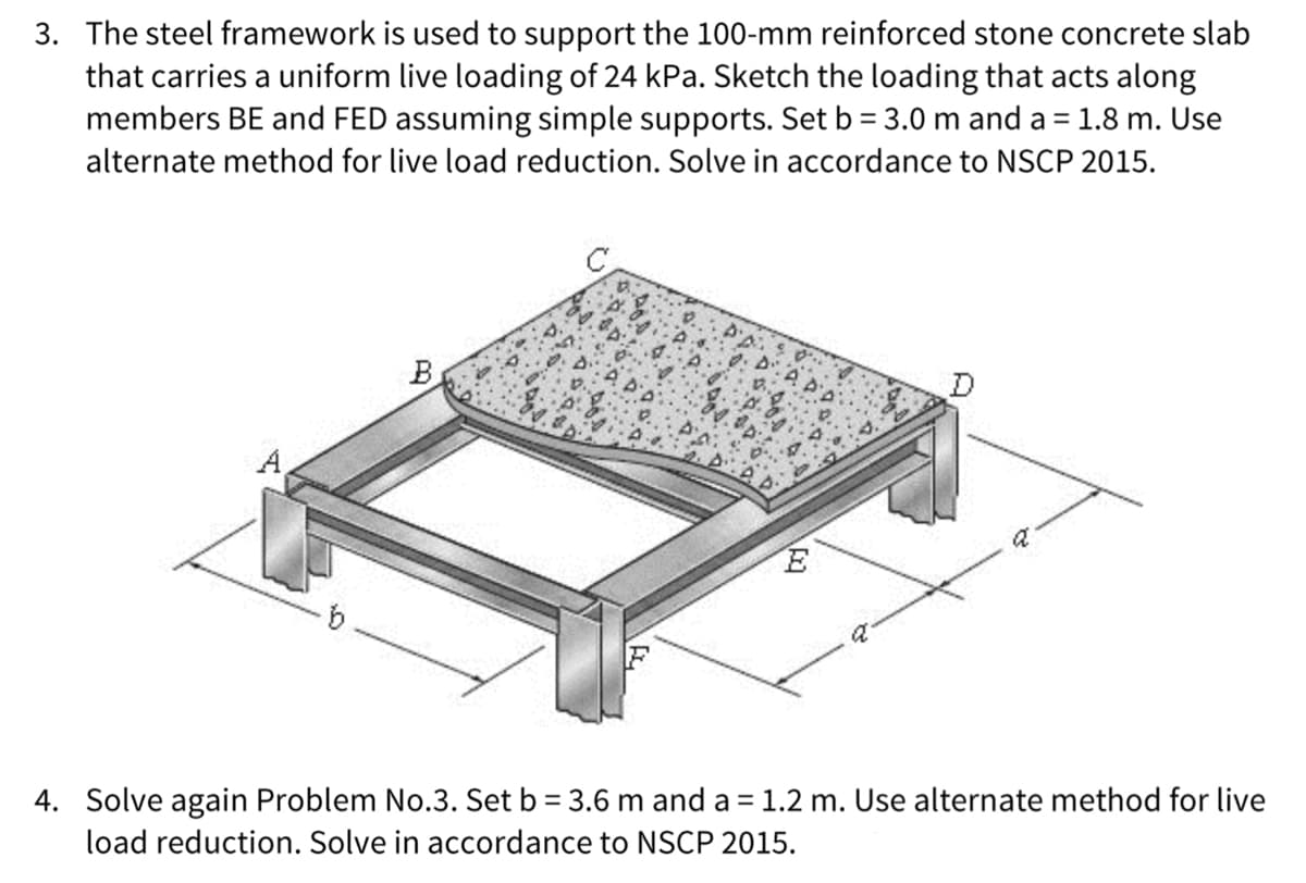3. The steel framework is used to support the 100-mm reinforced stone concrete slab
that carries a uniform live loading of 24 kPa. Sketch the loading that acts along
members BE and FED assuming simple supports. Set b = 3.0 m and a = 1.8 m. Use
alternate method for live load reduction. Solve in accordance to NSCP 2015.
B
E
a
4. Solve again Problem No.3. Set b = 3.6 m and a = 1.2 m. Use alternate method for live
load reduction. Solve in accordance to NSCP 2015.