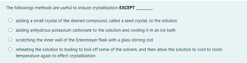 The followings methods are useful to induce crystallization EXCEPT
adding a small crystal of the desired compound, called a seed crystal, to the solution
adding anhydrous potassium carbonate to the solution and cooling it in an ice bath
scratching the inner wall of the Erlenmeyer flask with a glass stirring rod
reheating the solution to boiling to boil off some of the solvent, and then allow the solution to cool to room
temperature again to effect crystallization
