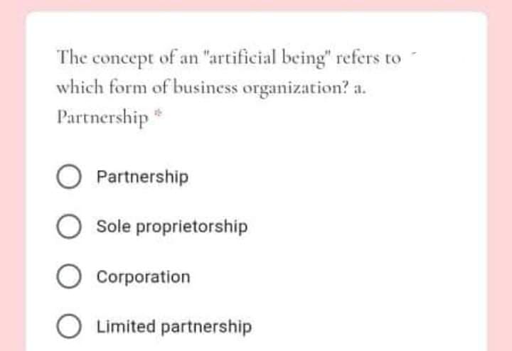 The concept of an "artificial being" refers to
which form of business organization? a.
Partnership *
O Partnership
O Sole proprietorship
O Corporation
O Limited partnership
