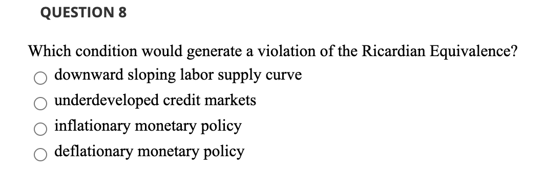 QUESTION 8
Which condition would generate a violation of the Ricardian Equivalence?
downward sloping labor supply curve
underdeveloped credit markets
inflationary monetary policy
deflationary monetary policy