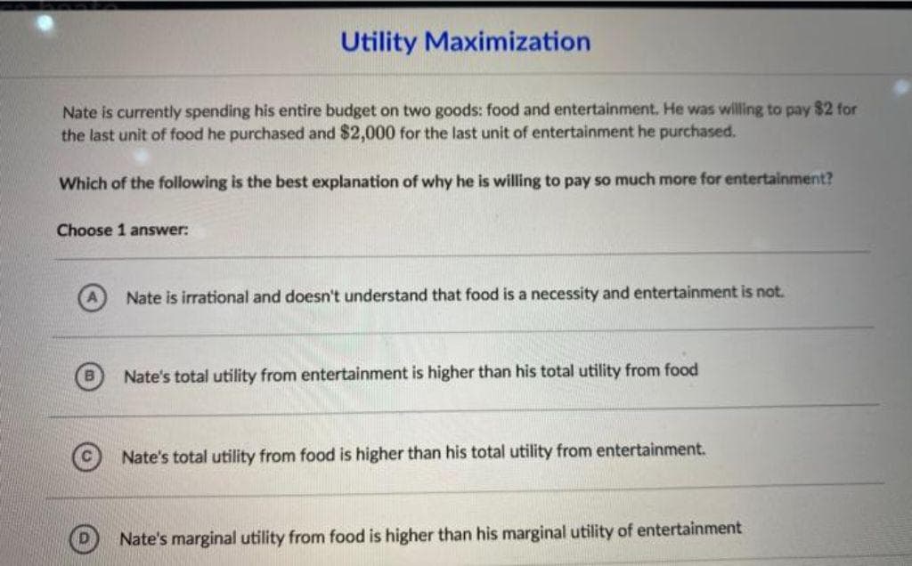 Utility Maximization
Nate is currently spending his entire budget on two goods: food and entertainment. He was willing to pay $2 for
the last unit of food he purchased and $2,000 for the last unit of entertainment he purchased.
Which of the following is the best explanation of why he is willing to pay so much more for entertainment?
Choose 1 answer:
Nate is irrational and doesn't understand that food is a necessity and entertainment is not.
Nate's total utility from entertainment is higher than his total utility from food
Nate's total utility from food is higher than his total utility from entertainment.
Nate's marginal utility from food is higher than his marginal utility of entertainment