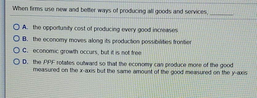 When firms use new and better ways of producing all goods and services,
OA. the opportunity cost of producing every good increases
OB. the economy moves along its production possibilities frontier
O C. economic growth occurs, but it is not free
OD. the PPF rotates outward so that the economy can produce more of the good
measured on the x-axis but the same amount of the good measured on the y-axis