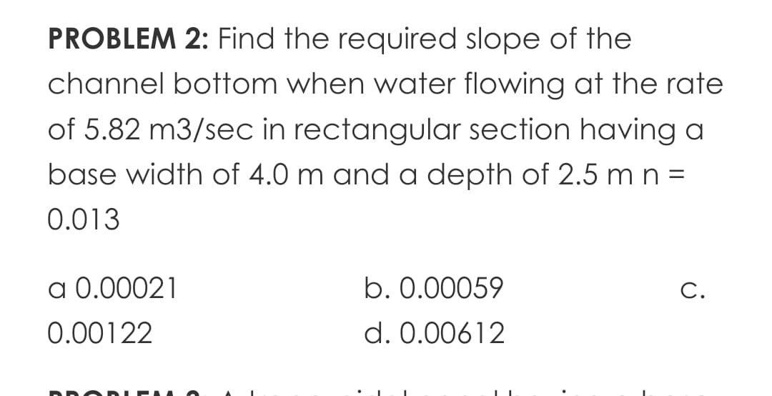 PROBLEM 2: Find the required slope of the
channel bottom when water flowing at the rate
of 5.82 m3/sec in rectangular section having a
base width of 4.0 m and a depth of 2.5 m n =
0.013
а 0.00021
b. 0.00059
С.
0.00122
d. 0.00612
