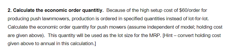 2. Calculate the economic order quantitiy. Because of the high setup cost of $60/order for
producing push lawnmowers, production is ordered in specified quantities instead of lot-for-lot.
Calculate the economic order quantity for push mowers (assume independent of model; holding cost
are given above). This quantity will be used as the lot size for the MRP. [Hint - convert holding cost
given above to annual in this calculation.]