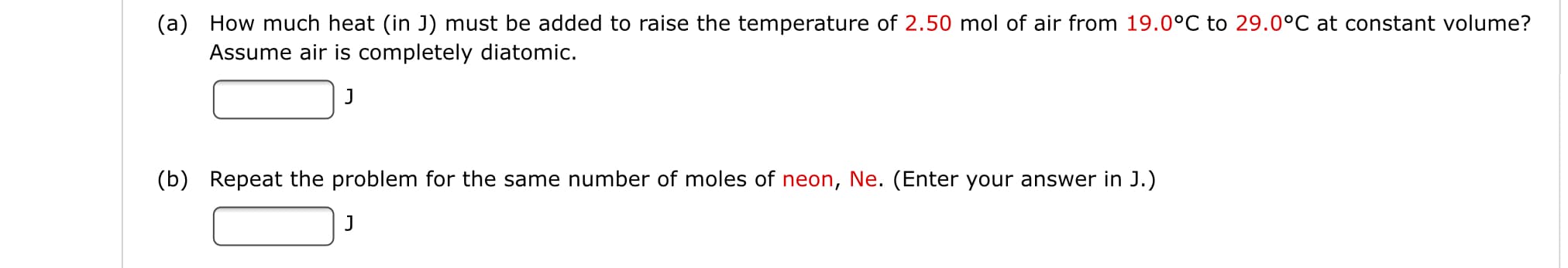 (a) How much heat (in J) must be added to raise the temperature of 2.50 mol of air from 19.0°C to 29.0°C at constant volume?
Assume air iss completely diatomic.
J
(b) Repeat the problem for the same number of moles of neon, Ne. (Enter your answer in J.)
J
